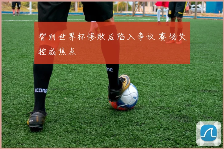 智利世界杯惨败后陷入争议 赛场失控成焦点