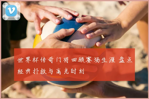 世界杯传奇门将回顾赛场生涯 盘点经典扑救与高光时刻