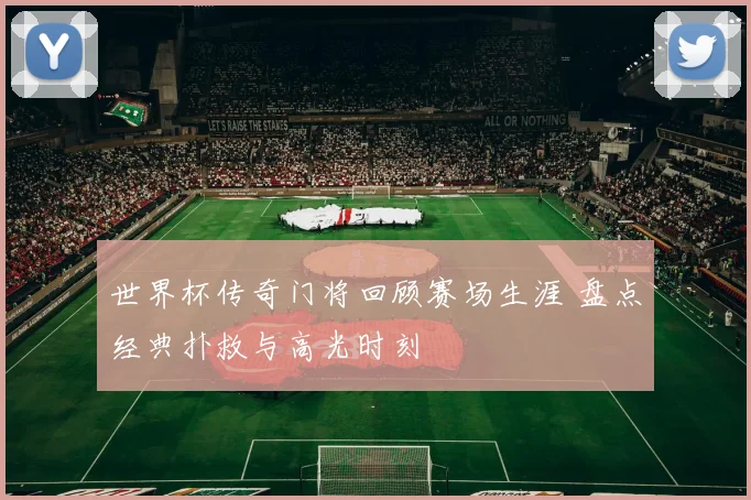 世界杯传奇门将回顾赛场生涯 盘点经典扑救与高光时刻