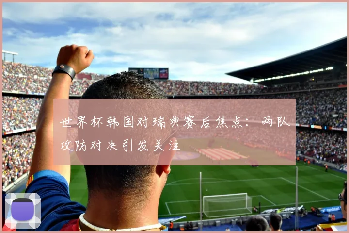 世界杯韩国对瑞典赛后焦点：两队攻防对决引发关注