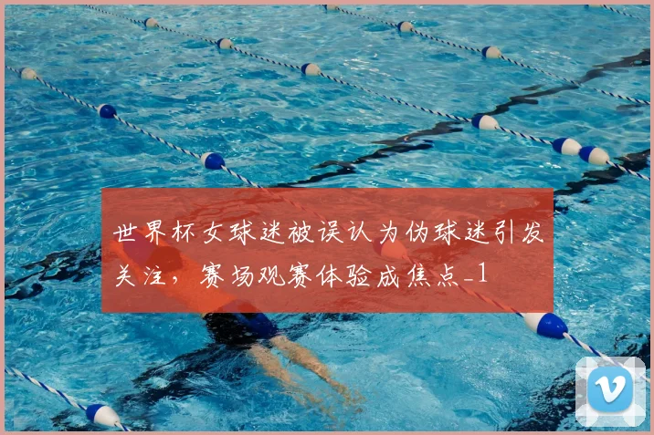 世界杯女球迷被误认为伪球迷引发关注，赛场观赛体验成焦点_1