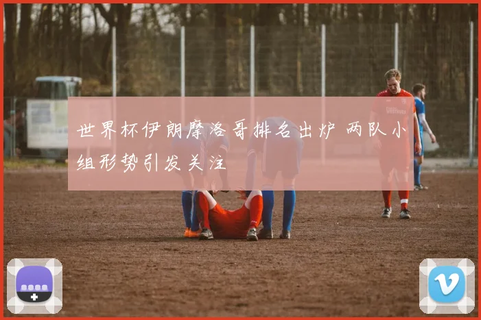 世界杯伊朗摩洛哥排名出炉 两队小组形势引发关注