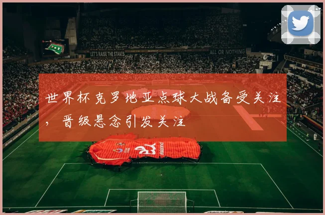 世界杯克罗地亚点球大战备受关注，晋级悬念引发关注