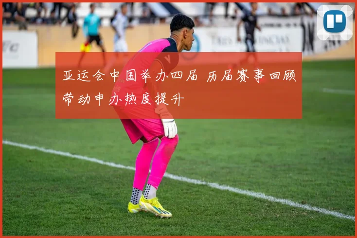 亚运会中国举办四届 历届赛事回顾带动申办热度提升