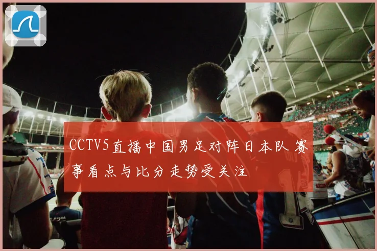 CCTV5直播中国男足对阵日本队 赛事看点与比分走势受关注