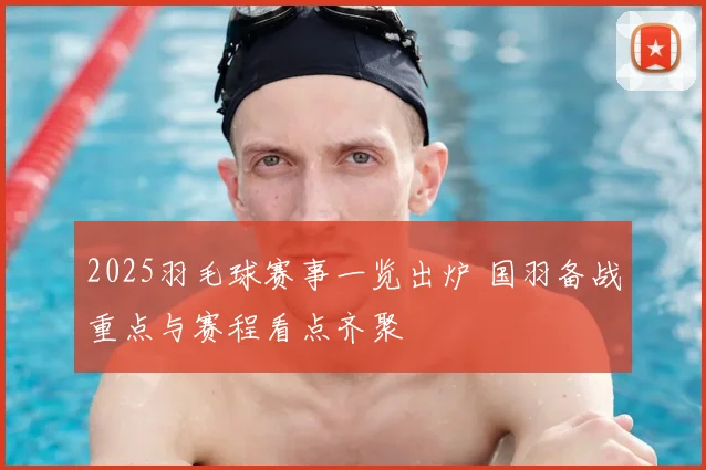 2025羽毛球赛事一览出炉 国羽备战重点与赛程看点齐聚