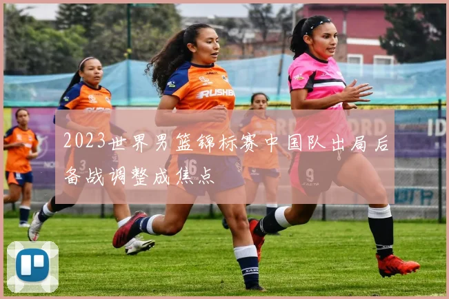 2023世界男篮锦标赛中国队出局后备战调整成焦点
