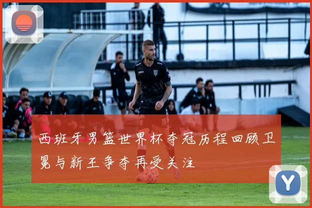 西班牙男篮世界杯夺冠历程回顾卫冕与新王争夺再受关注