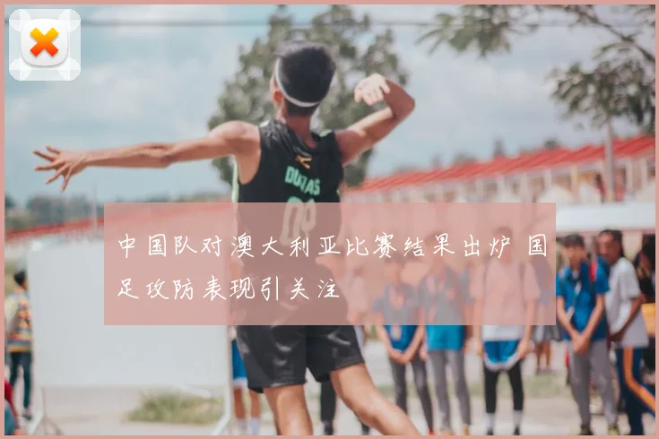 中国队对澳大利亚比赛结果出炉 国足攻防表现引关注