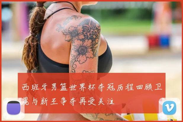西班牙男篮世界杯夺冠历程回顾卫冕与新王争夺再受关注