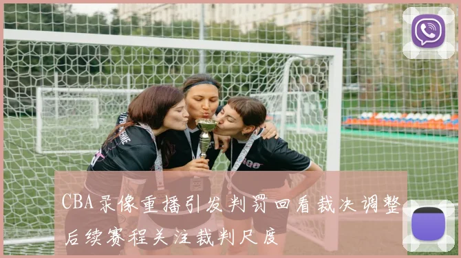 CBA录像重播引发判罚回看裁决调整后续赛程关注裁判尺度