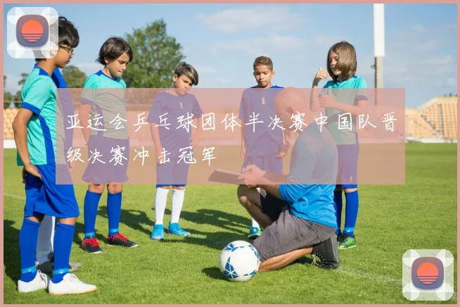 亚运会乒乓球团体半决赛中国队晋级决赛冲击冠军
