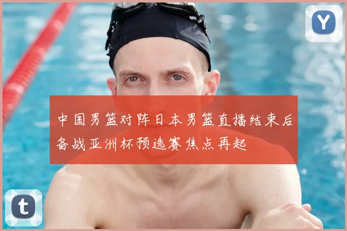 中国男篮对阵日本男篮直播结束后备战亚洲杯预选赛焦点再起